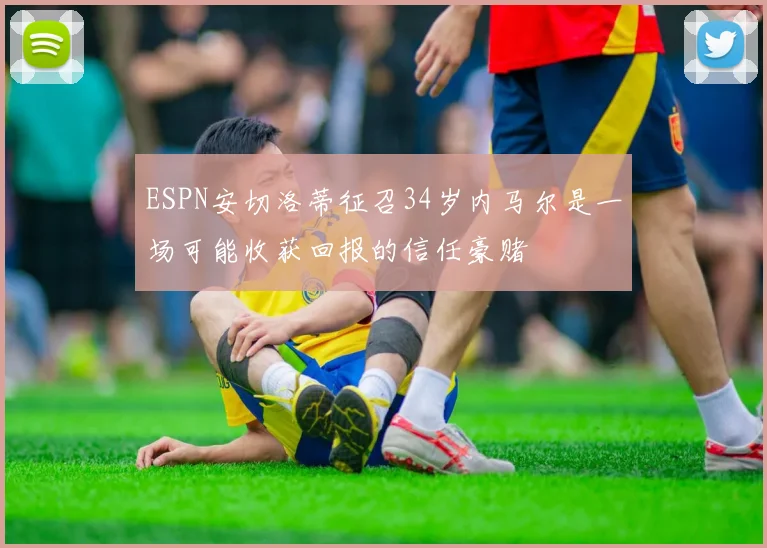 ESPN安切洛蒂征召34岁内马尔是一场可能收获回报的信任豪赌